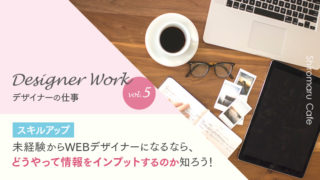 Designer Work vol.5 【スキルアップ】未経験からWEBデザイナーになるなら、どうやって情報をインプットするのか知ろう!